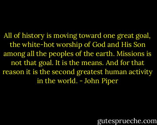All of history is moving toward one great goal, the white-hot worship of God and His Son among all the peoples of the earth. Missions is not that goal. It is the means. And for that reason it is the second greatest human activity in the world. - John Piper