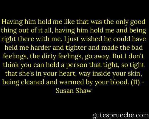 Having him hold me like that was the only good thing out of it all, having him hold me and being right there with me. I just wished he could have held me harder and tighter and made the bad feelings, the dirty feelings, go away. But I don't think you can hold a person that tight, so tight that she's in your heart, way inside your skin, being cleaned and warmed by your blood. (11) - Susan Shaw