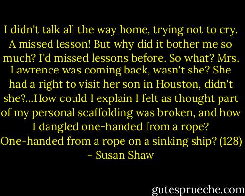 I didn't talk all the way home, trying not to cry. A missed lesson! But why did it bother me so much? I'd missed lessons before. So what? Mrs. Lawrence was coming back, wasn't she? She had a right to visit her son in Houston, didn't she?...How could I explain I felt as thought part of my personal scaffolding was broken, and how I dangled one-handed from a rope? One-handed from a rope on a sinking ship? (128) - Susan Shaw