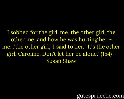 I sobbed for the girl, me, the other girl, the other me, and how he was hurting her - me..."the other girl," I said to her. "It's the other girl, Caroline. Don't let her be alone." (154) - Susan Shaw
