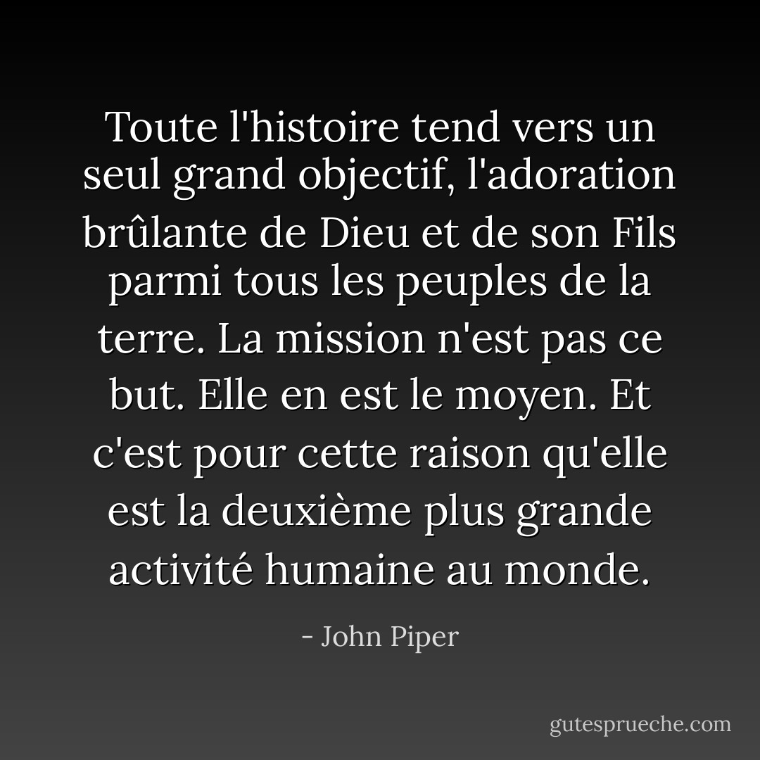 Toute l'histoire tend vers un seul grand objectif, l'adoration brûlante de Dieu et de son Fils parmi tous les peuples de la terre. La mission n'est pas ce but. Elle en est le moyen. Et c'est pour cette raison qu'elle est la deuxième plus grande activité humaine au monde. - John Piper