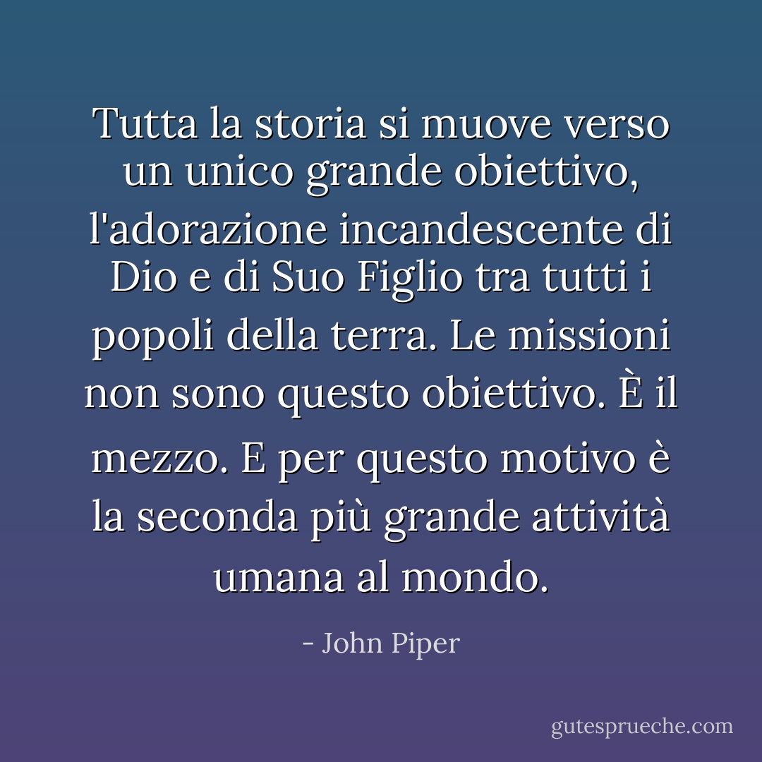 Tutta la storia si muove verso un unico grande obiettivo, l'adorazione incandescente di Dio e di Suo Figlio tra tutti i popoli della terra. Le missioni non sono questo obiettivo. È il mezzo. E per questo motivo è la seconda più grande attività umana al mondo. - John Piper