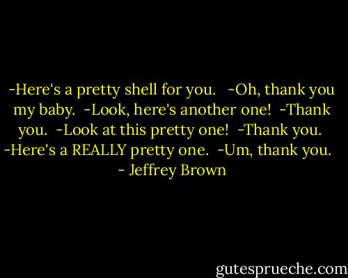 -Here's a pretty shell for you. <br /><br />-Oh, thank you my baby.<br /><br />-Look, here's another one!<br /><br />-Thank you.<br /><br />-Look at this pretty one!<br /><br />-Thank you.<br /><br />-Here's a REALLY pretty one.<br /><br />-Um, thank you.<br /><br /> - Jeffrey Brown