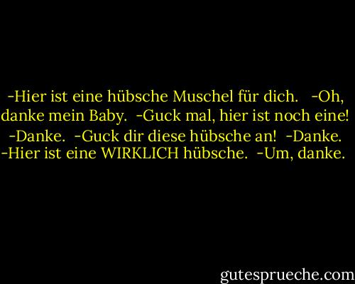 -Hier ist eine hübsche Muschel für dich. <br /><br />-Oh, danke mein Baby.<br /><br />-Guck mal, hier ist noch eine!<br /><br />-Danke.<br /><br />-Guck dir diese hübsche an!<br /><br />-Danke.<br /><br />-Hier ist eine WIRKLICH hübsche.<br /><br />-Um, danke.<br /><br /> - Jeffrey Brown<