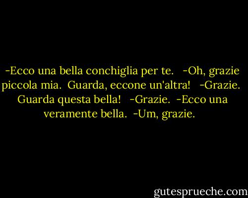 -Ecco una bella conchiglia per te. <br /><br />-Oh, grazie piccola mia.<br /><br />Guarda, eccone un'altra! <br /><br />-Grazie.<br /><br />Guarda questa bella! <br /><br />-Grazie.<br /><br />-Ecco una veramente bella.<br /><br />-Um, grazie.<br /><br /> - Jeffrey Brown