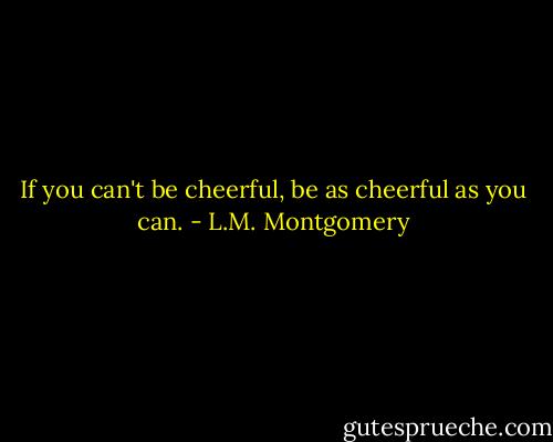 If you can't be cheerful, be as cheerful as you can. - L.M. Montgomery