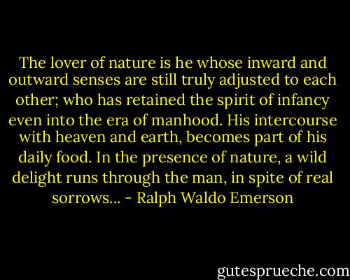 The lover of nature is he whose inward and outward senses are still truly adjusted to each other; who has retained the spirit of infancy even into the era of manhood. His intercourse with heaven and earth, becomes part of his daily food. In the presence of nature, a wild delight runs through the man, in spite of real sorrows... - Ralph Waldo Emerson
