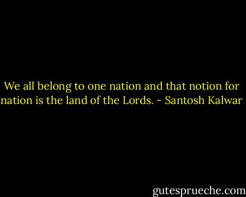We all belong to one nation and that notion for nation is the land of the Lords. - Santosh Kalwar