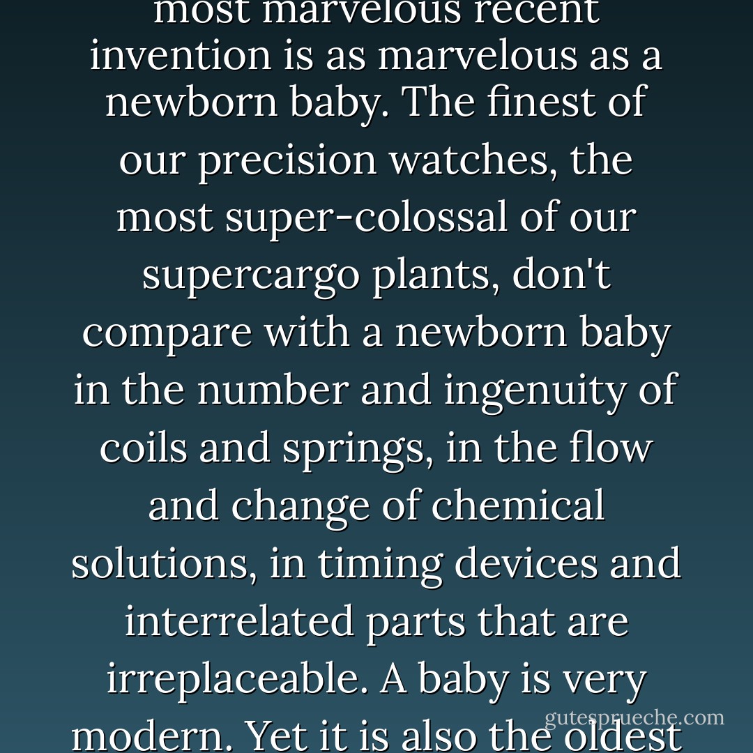 A baby is God's opinion that life should go on. A book that does nothing to you is dead. A baby, whether it does anything to you, represents life. If a bad fire should break out in this house and I had my choice of saving the library or the babies, I would save what is alive. Never will a time come when the most marvelous recent invention is as marvelous as a newborn baby. The finest of our precision watches, the most super-colossal of our supercargo plants, don't compare with a newborn baby in the number and ingenuity of coils and springs, in the flow and change of chemical solutions, in timing devices and interrelated parts that are irreplaceable. A baby is very modern. Yet it is also the oldest of the ancients. A baby doesn't know he is a hoary and venerable antique — but he is. Before man learned how to make an alphabet, how to make a wheel, how to make a fire, he knew how to make a baby — with the great help of woman, and his God and Maker. - Carl Sandburg
