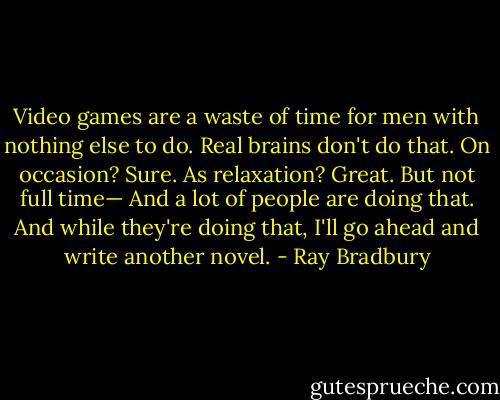 Video games are a waste of time for men with nothing else to do. Real brains don't do that. On occasion? Sure. As relaxation? Great. But not full time— And a lot of people are doing that. And while they're doing that, I'll go ahead and write another novel. - Ray Bradbury
