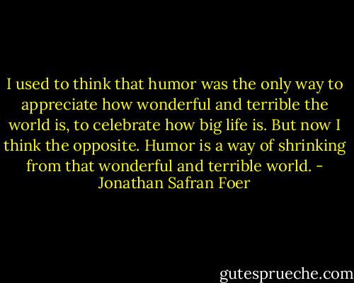 I used to think that humor was the only way to appreciate how wonderful and terrible the world is, to celebrate how big life is. But now I think the opposite. Humor is a way of shrinking from that wonderful and terrible world. - Jonathan Safran Foer