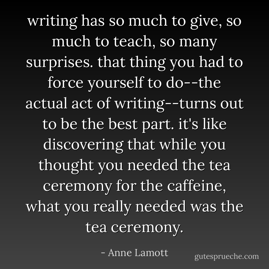 writing has so much to give, so much to teach, so many surprises. that thing you had to force yourself to do--the actual act of writing--turns out to be the best part. it's like discovering that while you thought you needed the tea ceremony for the caffeine, what you really needed was the tea ceremony. - Anne Lamott
