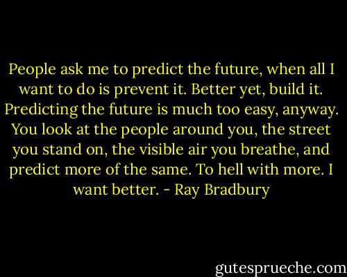 People ask me to predict the future, when all I want to do is prevent it. Better yet, build it. Predicting the future is much too easy, anyway. You look at the people around you, the street you stand on, the visible air you breathe, and predict more of the same. To hell with more. I want better. - Ray Bradbury
