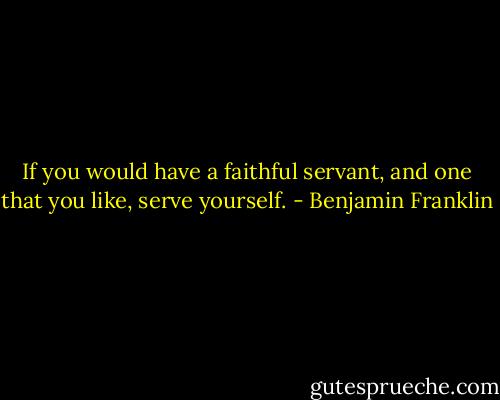 If you would have a faithful servant, and one that you like, serve yourself. - Benjamin Franklin