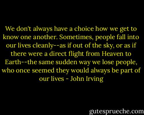 We don't always have a choice how we get to know one another. Sometimes, people fall into our lives cleanly--as if out of the sky, or as if there were a direct flight from Heaven to Earth--the same sudden way we lose people, who once seemed they would always be part of our lives - John Irving