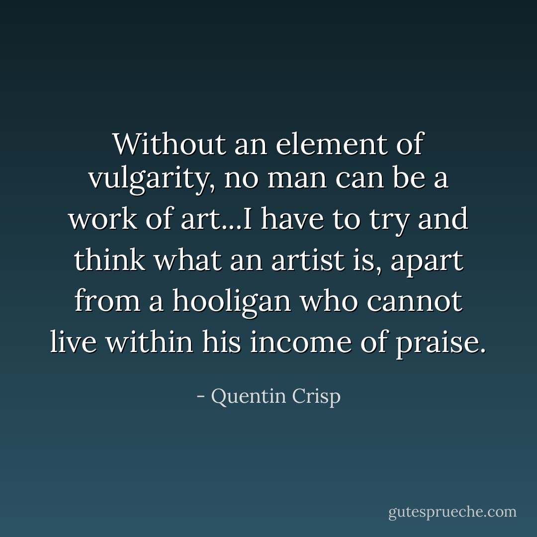 Without an element of vulgarity, no man can be a work of art...I have to try and think what an artist is, apart from a hooligan who cannot live within his income of praise. - Quentin Crisp