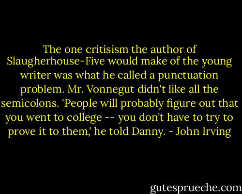 The one critisism the author of Slaugherhouse-Five would make of the young writer was what he called a punctuation problem. Mr. Vonnegut didn't like all the semicolons. 'People will probably figure out that you went to college -- you don't have to try to prove it to them,' he told Danny. - John Irving