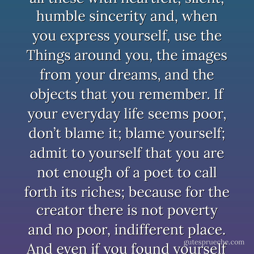 Go into yourself. Find out the reason that commands you to write; see whether it has spread its roots into the very depths of your heart; confess to yourself whether you would have to die if you were forbidden to write. <br /><br />This most of all: ask yourself in the most silent hour of your night: must I write? Dig into yourself for a deep answer. And if this answer rings out in assent, if you meet this solemn question with a strong, simple “I must,” then build your life in accordance with this necessity; your whole life, even into its humblest and most indifferent hour, must become a sign and witness to this impulse. Then come close to Nature. Then, as if no one had ever tried before, try to say what you see and feel and love and lose...<br /><br />...Describe your sorrows and desires, the thoughts that pass through your mind and your belief in some kind of beauty - describe all these with heartfelt, silent, humble sincerity and, when you express yourself, use the Things around you, the images from your dreams, and the objects that you remember. If your everyday life seems poor, don’t blame it; blame yourself; admit to yourself that you are not enough of a poet to call forth its riches; because for the creator there is not poverty and no poor, indifferent place. And even if you found yourself in some prison, whose walls let in none of the world’s sounds – wouldn’t you still have your childhood, that jewel beyond all price, that treasure house of memories? Turn your attentions to it. Try to raise up the sunken feelings of this enormous past; your personality will grow stronger, your solitude will expand and become a place where you can live in the twilight, where the noise of other people passes by, far in the distance. - And if out of this turning-within, out of this immersion in your own world, poems come, then you will not think of asking anyone whether they are good or not. Nor will you try to interest magazines in these works: for you will see them as your dear natural possession, a piece of your life, a voice from it. A work of art is good if it has arisen out of necessity. That is the only way one can judge it. - Rainer Maria Rilke
