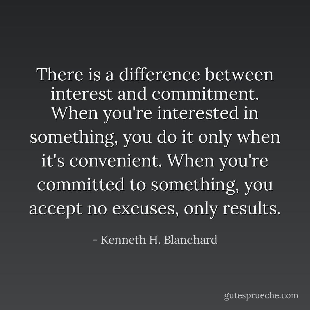 There is a difference between interest and commitment. When you're interested in something, you do it only when it's convenient. When you're committed to something, you accept no excuses, only results. - Kenneth H. Blanchard