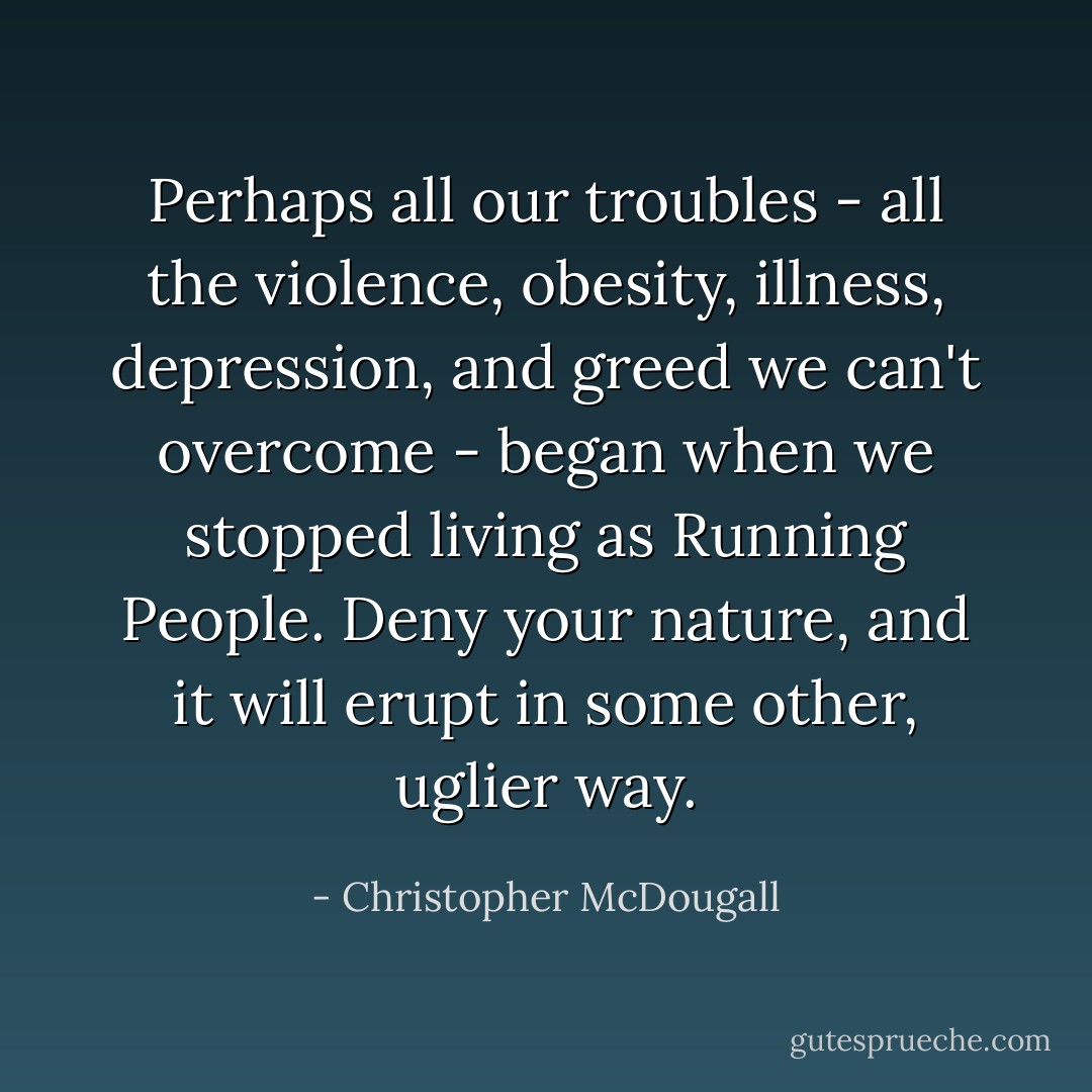 Perhaps all our troubles - all the violence, obesity, illness, depression, and greed we can't overcome - began when we stopped living as Running People. Deny your nature, and it will erupt in some other, uglier way. - Christopher McDougall