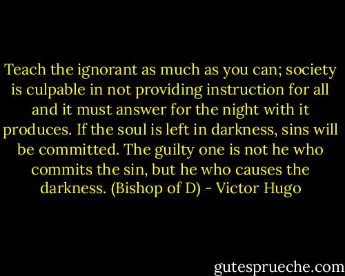 Teach the ignorant as much as you can; society is culpable in not providing instruction for all and it must answer for the night with it produces. If the soul is left in darkness, sins will be committed. The guilty one is not he who commits the sin, but he who causes the darkness. (Bishop of D) - Victor Hugo