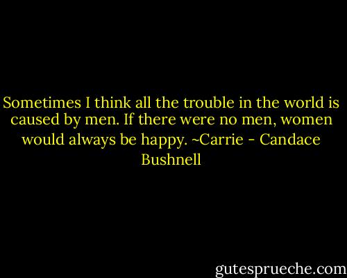 Sometimes I think all the trouble in the world is caused by men. If there were no men, women would always be happy. ~Carrie - Candace Bushnell