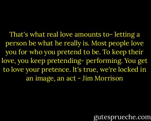 That's what real love amounts to- letting a person be what he really is. Most people love you for who you pretend to be. To keep their love, you keep pretending- performing. You get to love your pretence. It's true, we're locked in an image, an act - Jim Morrison