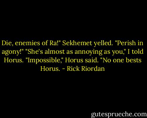 Die, enemies of Ra!" Sekhemet yelled. "Perish in agony!"<br />"She's almost as annoying as you," I told Horus.<br />"Impossible," Horus said. "No one bests Horus. - Rick Riordan
