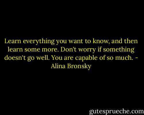 Learn everything you want to know, and then learn some more. Don't worry if something doesn't go well. You are capable of so much. - Alina Bronsky