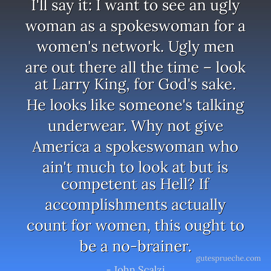 I'll say it: I want to see an ugly woman as a spokeswoman for a women's network. Ugly men are out there all the time – look at Larry King, for God's sake. He looks like someone's talking underwear. Why not give America a spokeswoman who ain't much to look at but is competent as Hell? If accomplishments actually count for women, this ought to be a no-brainer. - John Scalzi