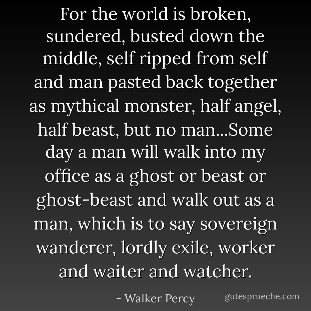 For the world is broken, sundered, busted down the middle, self ripped from self and man pasted back together as mythical monster, half angel, half beast, but no man...Some day a man will walk into my office as a ghost or beast or ghost-beast and walk out as a man, which is to say sovereign wanderer, lordly exile, worker and waiter and watcher. - Walker Percy