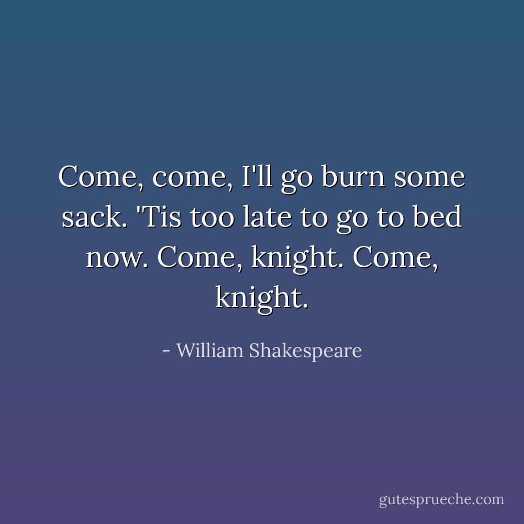 Come, come, I'll go burn some sack. 'Tis too late to go to bed now. Come, knight. Come, knight. - William Shakespeare