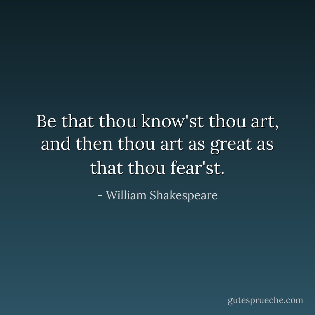 Be that thou know'st thou art, and then thou art as great as that thou fear'st. - William Shakespeare