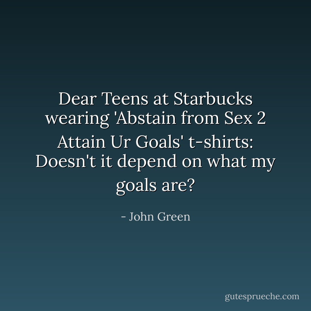 Dear Teens at Starbucks wearing 'Abstain from Sex 2 Attain Ur Goals' t-shirts: Doesn't it depend on what my goals are? - John Green