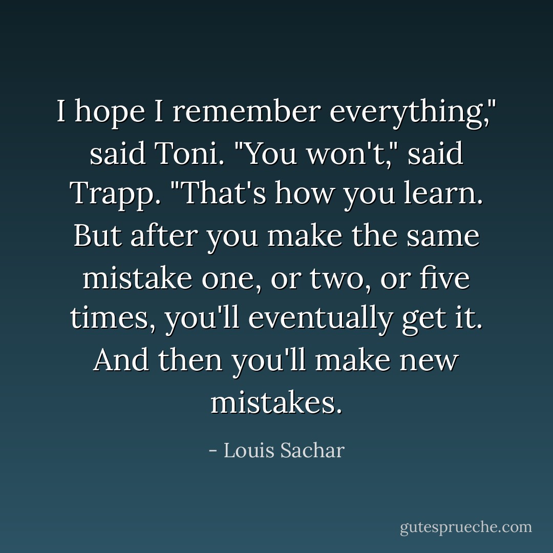 I hope I remember everything," said Toni.<br />"You won't," said Trapp. "That's how you learn. But after you make the same mistake one, or two, or five times, you'll eventually get it. And then you'll make new mistakes. - Louis Sachar