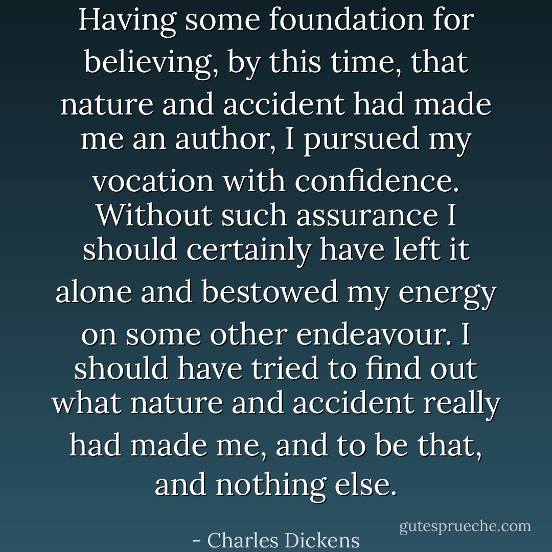 Having some foundation for believing, by this time, that nature and accident had made me an author, I pursued my vocation with confidence. Without such assurance I should certainly have left it alone and bestowed my energy on some other endeavour. I should have tried to find out what nature and accident really had made me, and to be that, and nothing else. - Charles Dickens
