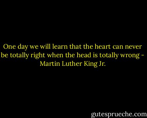 One day we will learn that the heart can never be totally right when the head is totally wrong - Martin Luther King Jr.