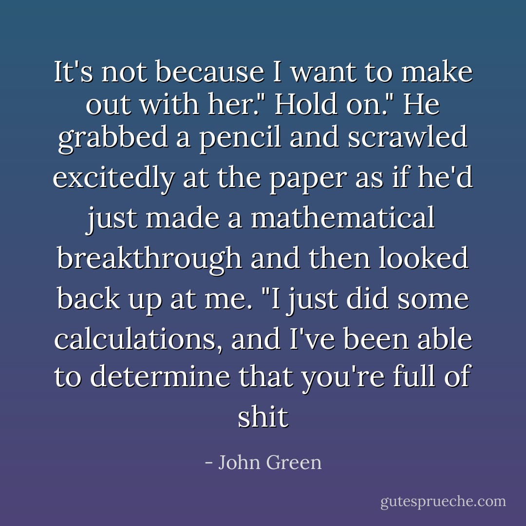 It's not because I want to make out with her."<br />Hold on." He grabbed a pencil and scrawled excitedly at the paper as if he'd just made a mathematical breakthrough and then looked back up at me. "I just did some calculations, and I've been able to determine that you're full of shit - John Green