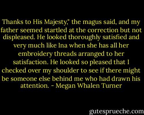 Thanks to His Majesty," the magus said, and my father seemed startled at the correction but not displeased. He looked thoroughly satisfied and very much like Ina when she has all her embroidery threads arranged to her satisfaction. He looked so pleased that I checked over my shoulder to see if there might be someone else behind me who had drawn his attention. - Megan Whalen Turner