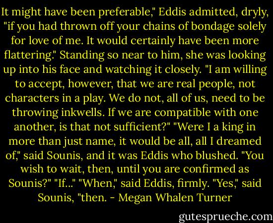 It might have been preferable," Eddis admitted, dryly, "if you had thrown off your chains of bondage solely for love of me. It would certainly have been more flattering." Standing so near to him, she was looking up into his face and watching it closely. "I am willing to accept, however, that we are real people, not characters in a play. We do not, all of us, need to be throwing inkwells. If we are compatible with one another, is that not sufficient?"<br />"Were I a king in more than just name, it would be all, all I dreamed of," said Sounis, and it was Eddis who blushed.<br />"You wish to wait, then, until you are confirmed as Sounis?"<br />"If..."<br />"When," said Eddis, firmly.<br />"Yes," said Sounis, "then. - Megan Whalen Turner