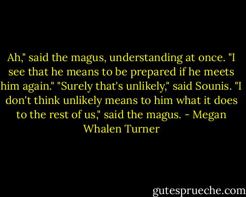 Ah," said the magus, understanding at once. "I see that he means to be prepared if he meets him again."<br />"Surely that's unlikely," said Sounis.<br />"I don't think unlikely means to him what it does to the rest of us," said the magus. - Megan Whalen Turner