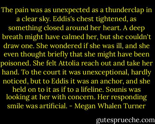 The pain was as unexpected as a thunderclap in a clear sky. Eddis's chest tightened, as something closed around her heart. A deep breath might have calmed her, but she couldn't draw one. She wondered if she was ill, and she even thought briefly that she might have been poisoned. She felt Attolia reach out and take her hand. To the court it was unexceptional, hardly noticed, but to Eddis it was an anchor, and she held on to it as if to a lifeline. Sounis was looking at her with concern. Her responding smile was artificial. - Megan Whalen Turner