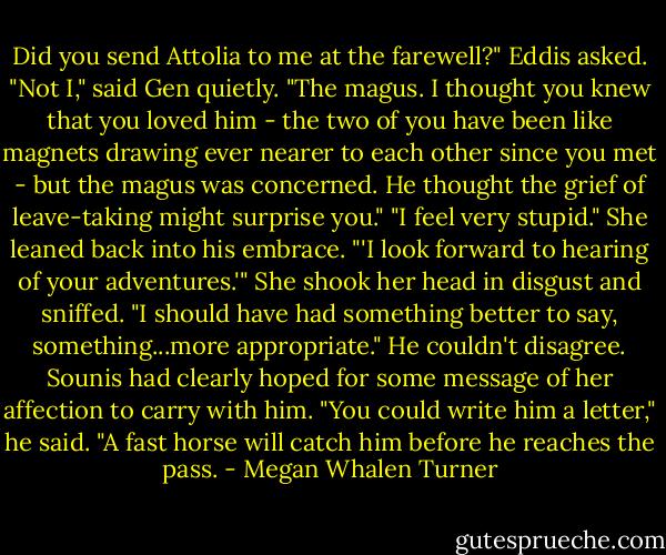 Did you send Attolia to me at the farewell?" Eddis asked.<br />"Not I," said Gen quietly. "The magus. I thought you knew that you loved him - the two of you have been like magnets drawing ever nearer to each other since you met - but the magus was concerned. He thought the grief of leave-taking might surprise you."<br />"I feel very stupid." She leaned back into his embrace. "'I look forward to hearing of your adventures.'" She shook her head in disgust and sniffed. "I should have had something better to say, something...more appropriate."<br />He couldn't disagree. Sounis had clearly hoped for some message of her affection to carry with him. "You could write him a letter," he said. "A fast horse will catch him before he reaches the pass. - Megan Whalen Turner