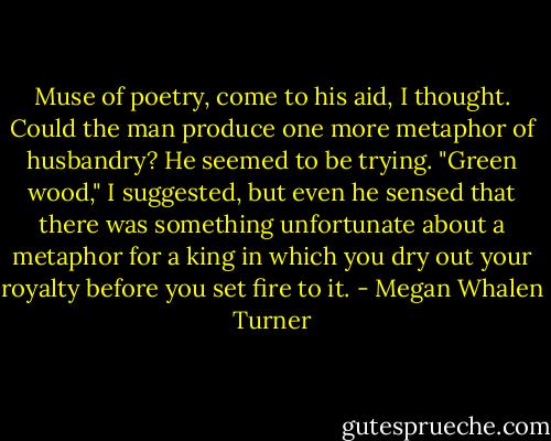 Muse of poetry, come to his aid, I thought. Could the man produce one more metaphor of husbandry? He seemed to be trying.<br />"Green wood," I suggested, but even he sensed that there was something unfortunate about a metaphor for a king in which you dry out your royalty before you set fire to it. - Megan Whalen Turner