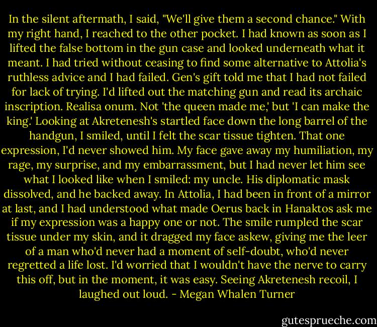 In the silent aftermath, I said, "We'll give them a second chance."<br />With my right hand, I reached to the other pocket. I had known as soon as I lifted the false bottom in the gun case and looked underneath what it meant. I had tried without ceasing to find some alternative to Attolia's ruthless advice and I had failed. Gen's gift told me that I had not failed for lack of trying. I'd lifted out the matching gun and read its archaic inscription. Realisa onum. Not 'the queen made me,' but 'I can make the king.'<br />Looking at Akretenesh's startled face down the long barrel of the handgun, I smiled, until I felt the scar tissue tighten. That one expression, I'd never showed him. My face gave away my humiliation, my rage, my surprise, and my embarrassment, but I had never let him see what I looked like when I smiled: my uncle.<br />His diplomatic mask dissolved, and he backed away.<br />In Attolia, I had been in front of a mirror at last, and I had understood what made Oerus back in Hanaktos ask me if my expression was a happy one or not. The smile rumpled the scar tissue under my skin, and it dragged my face askew, giving me the leer of a man who'd never had a moment of self-doubt, who'd never regretted a life lost. I'd worried that I wouldn't have the nerve to carry this off, but in the moment, it was easy. Seeing Akretenesh recoil, I laughed out loud. - Megan Whalen Turner
