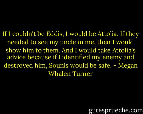 If I couldn't be Eddis, I would be Attolia. If they needed to see my uncle in me, then I would show him to them. And I would take Attolia's advice because if I identified my enemy and destroyed him, Sounis would be safe. - Megan Whalen Turner