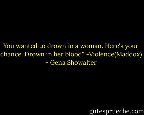 You wanted to drown in a woman. Here's your chance. Drown in her blood"<br />~Violence(Maddox) - Gena Showalter
