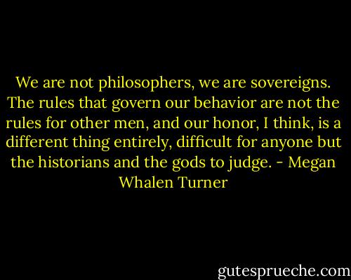 We are not philosophers, we are sovereigns. The rules that govern our behavior are not the rules for other men, and our honor, I think, is a different thing entirely, difficult for anyone but the historians and the gods to judge. - Megan Whalen Turner