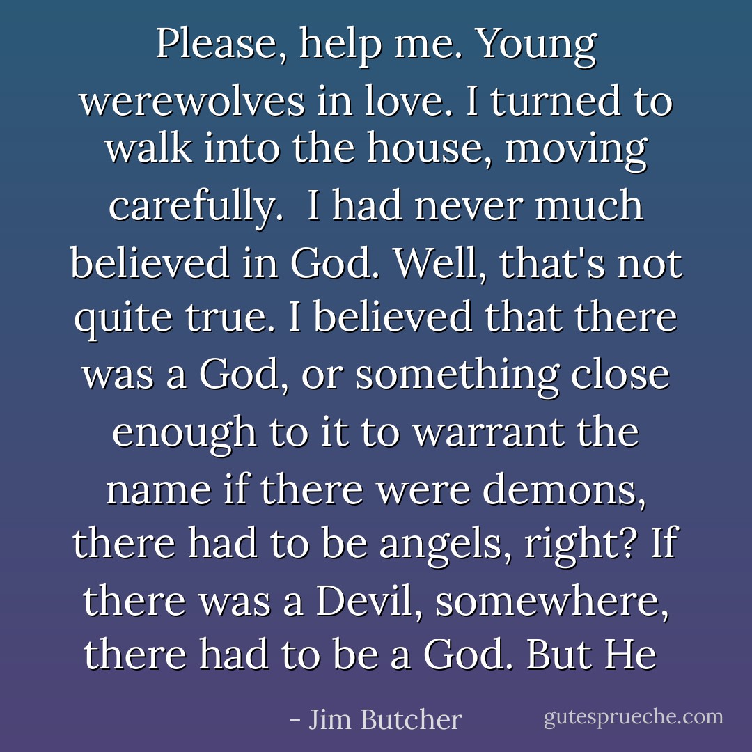 Please, help me. Young werewolves in love. I turned to walk into the house, moving carefully.<br /><br />I had never much believed in God. Well, that's not quite true. I believed that there was a God, or something close enough to it to warrant the name if there were demons, there had to be angels, right? If there was a Devil, somewhere, there had to be a God. But He  - Jim Butcher