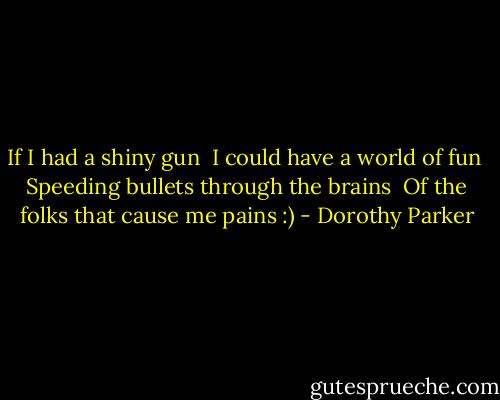 If I had a shiny gun <br />I could have a world of fun <br />Speeding bullets through the brains <br />Of the folks that cause me pains :) - Dorothy Parker